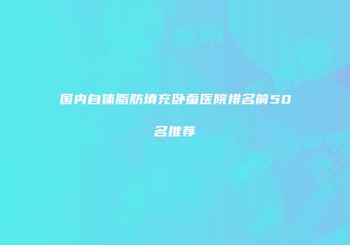 国内自体脂肪填充卧蚕医院排名前50名推荐
