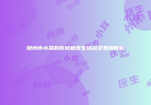 随州市小耳畸形修复医生排名及费用解析