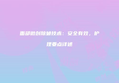 面部微创除皱技术：安全有效，护理要点详述