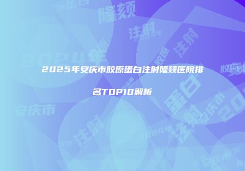2025年安庆市胶原蛋白注射隆颏医院排名TOP10解析