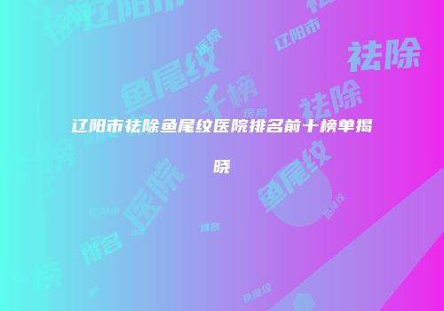 辽阳市祛除鱼尾纹医院排名前十榜单揭晓