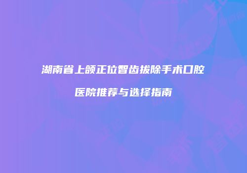湖南省上颌正位智齿拔除手术口腔医院推荐与选择指南