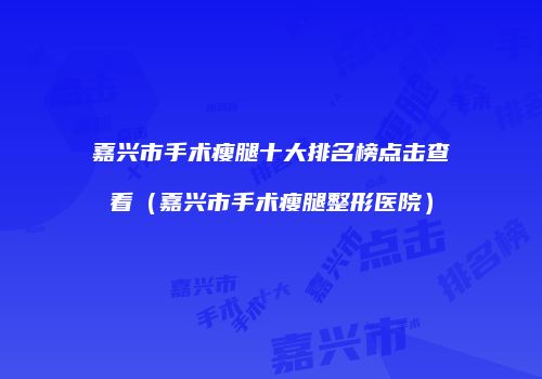 嘉兴市手术瘦腿十大排名榜点击查看（嘉兴市手术瘦腿整形医院）