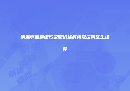 清远市面部细微吸脂价格解析及医院医生推荐