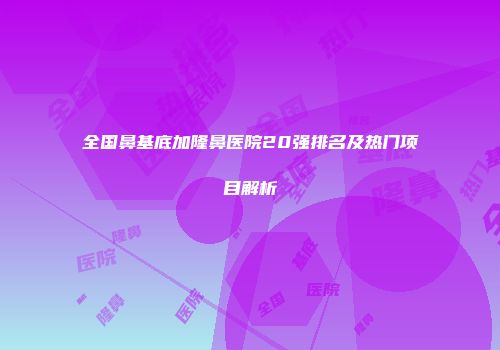 全国鼻基底加隆鼻医院20强排名及热门项目解析