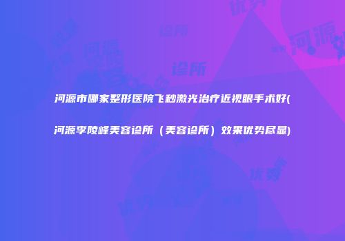 河源市哪家整形医院飞秒激光治疗近视眼手术好(河源李陵峰美容诊所（美容诊所）效果优势尽显)
