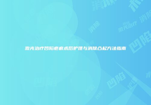 激光治疗凹陷疤痕术后护理与消除凸起方法指南