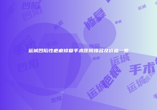 运城凹陷性疤痕修复手术医院排名及价格一览