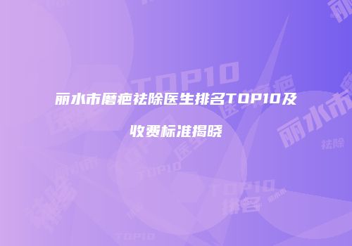 丽水市磨疤祛除医生排名TOP10及收费标准揭晓