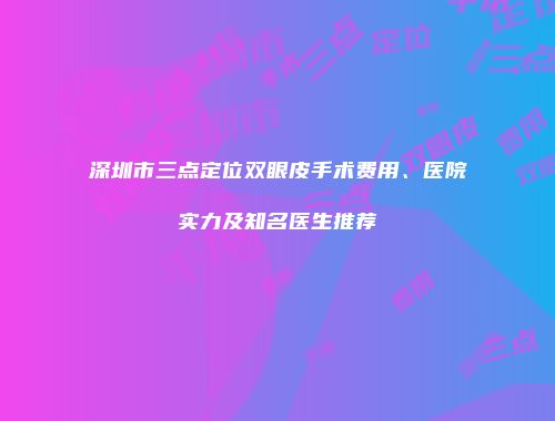 深圳市三点定位双眼皮手术费用、医院实力及知名医生推荐
