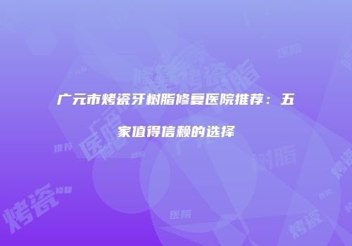 广元市烤瓷牙树脂修复医院推荐：五家值得信赖的选择