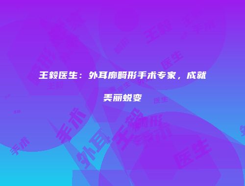 王毅医生：外耳廓畸形手术专家，成就美丽蜕变