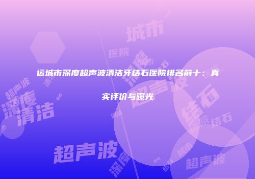 运城市深度超声波清洁牙结石医院排名前十：真实评价与曝光