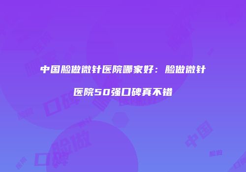 中国脸做微针医院哪家好：脸做微针医院50强口碑真不错