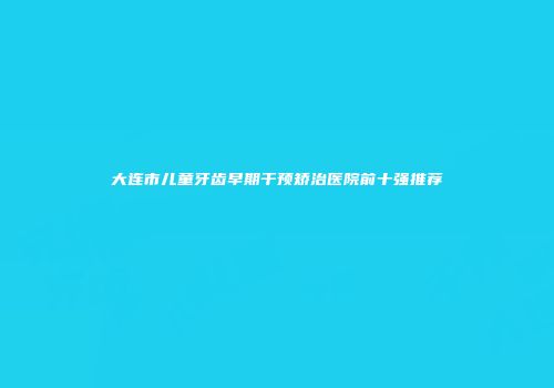 大连市儿童牙齿早期干预矫治医院前十强推荐