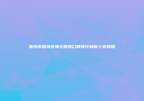 池州市泪沟纹填充医院口碑排行榜前十名揭晓
