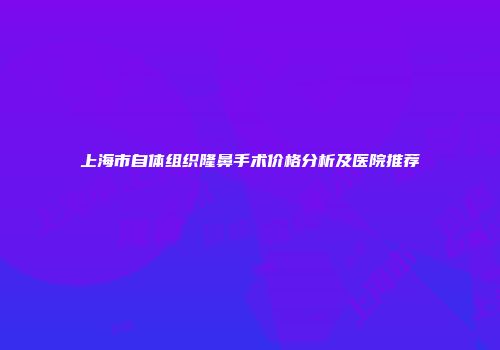 上海市自体组织隆鼻手术价格分析及医院推荐