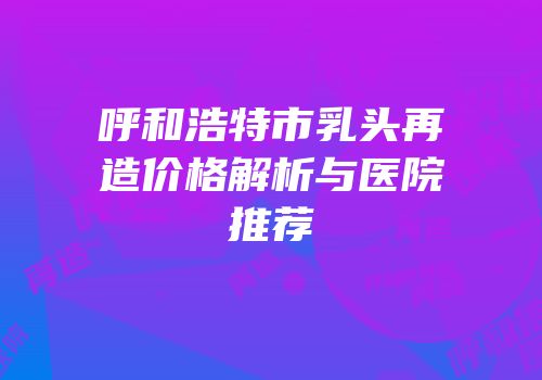 呼和浩特市乳头再造价格解析与医院推荐