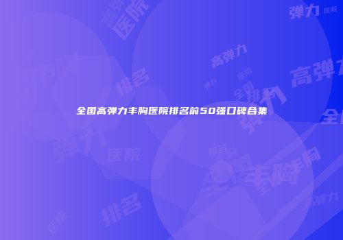 全国高弹力丰胸医院排名前50强口碑合集