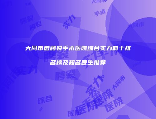 大同市唇腭裂手术医院综合实力前十排名榜及知名医生推荐