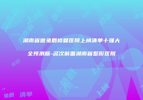 湖南省做兔唇修复医院上榜清单十强大全预测版-名次前面湖南省整形医院