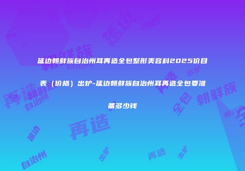 延边朝鲜族自治州耳再造全包整形美容科2025价目表（价格）出炉-延边朝鲜族自治州耳再造全包要准备多少钱