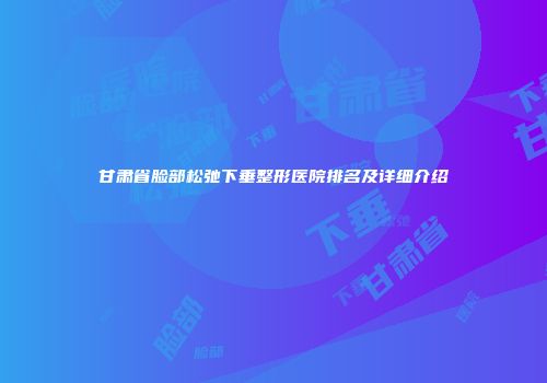 甘肃省脸部松弛下垂整形医院排名及详细介绍