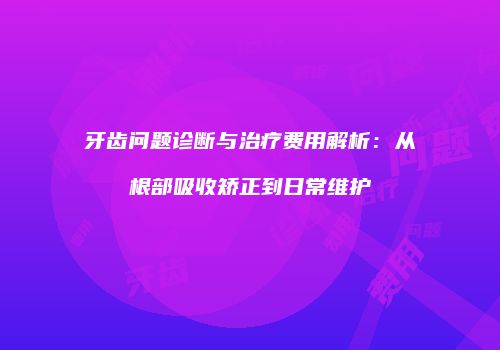 牙齿问题诊断与治疗费用解析：从根部吸收矫正到日常维护