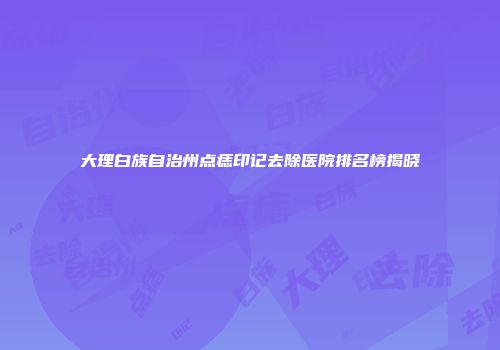 大理白族自治州点痣印记去除医院排名榜揭晓