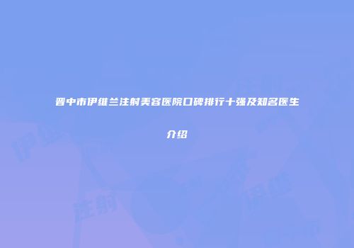 晋中市伊维兰注射美容医院口碑排行十强及知名医生介绍