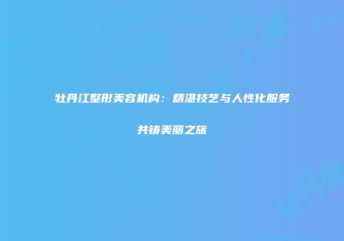 牡丹江整形美容机构：精湛技艺与人性化服务共铸美丽之旅