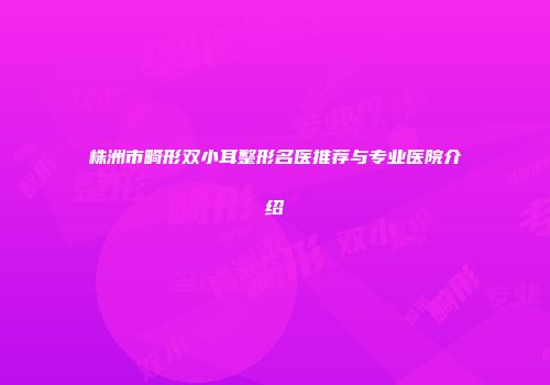 株洲市畸形双小耳整形名医推荐与专业医院介绍