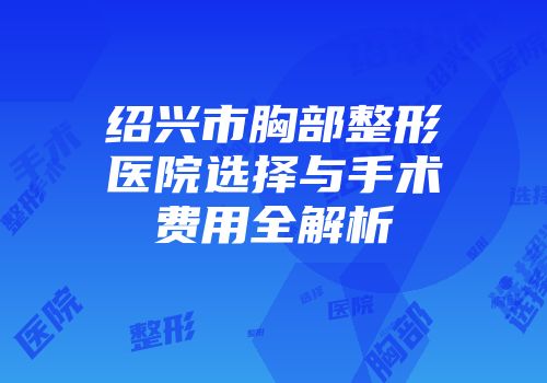 绍兴市胸部整形医院选择与手术费用全解析