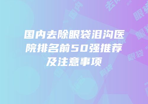 国内去除眼袋泪沟医院排名前50强推荐及注意事项