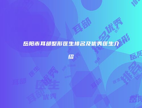 岳阳市耳部整形医生排名及优秀医生介绍