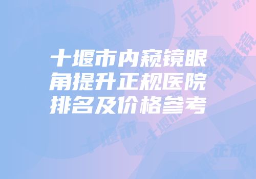 十堰市内窥镜眼角提升正规医院排名及价格参考