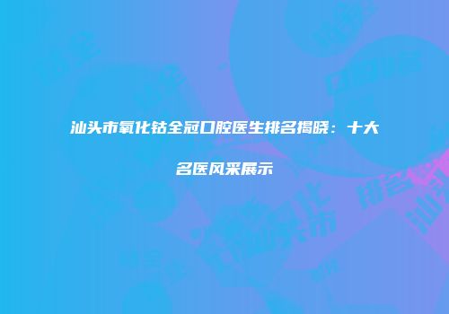 汕头市氧化钴全冠口腔医生排名揭晓：十大名医风采展示