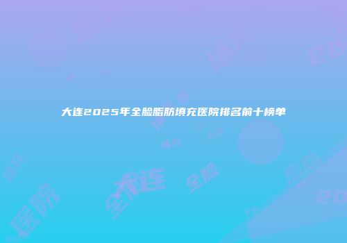 大连2025年全脸脂肪填充医院排名前十榜单