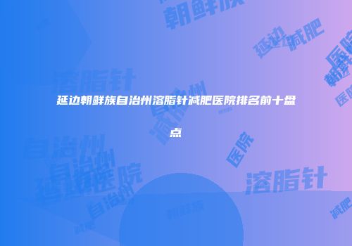 延边朝鲜族自治州溶脂针减肥医院排名前十盘点