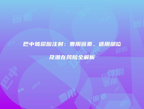 巴中玻尿酸注射：费用因素、适用部位及潜在风险全解析