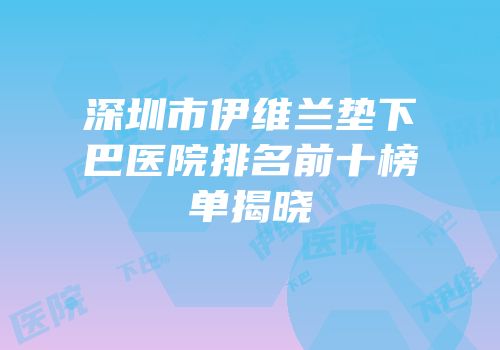 深圳市伊维兰垫下巴医院排名前十榜单揭晓