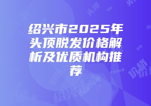 绍兴市2025年头顶脱发价格解析及优质机构推荐