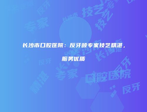 长沙市口腔医院：反牙颌专家技艺精湛，服务优质