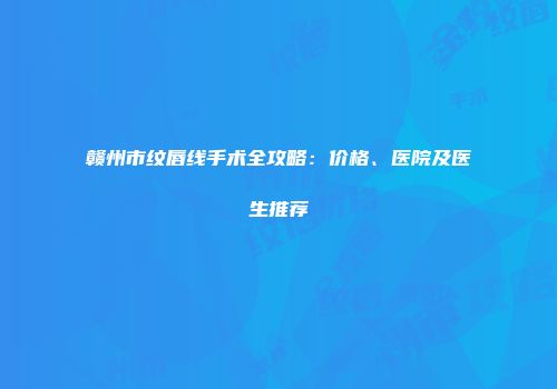 赣州市纹唇线手术全攻略：价格、医院及医生推荐