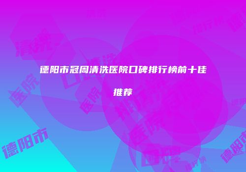 德阳市冠周清洗医院口碑排行榜前十佳推荐