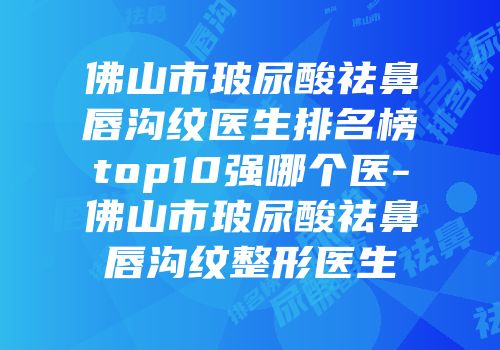 佛山市玻尿酸祛鼻唇沟纹医生排名榜top10强哪个医-佛山市玻尿酸祛鼻唇沟纹整形医生