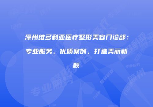 漳州维多利亚医疗整形美容门诊部：专业服务，优质案例，打造美丽新颜