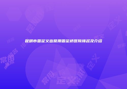 昆明市固定义齿常用固定桥医院排名及介绍