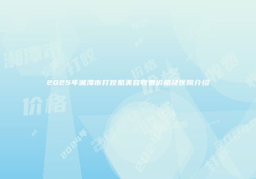 2025年湘潭市打咬肌美容收费价格及医院介绍
