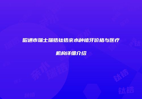 昭通市瑞士瑞锆钛锆亲水种植牙价格与医疗机构详细介绍